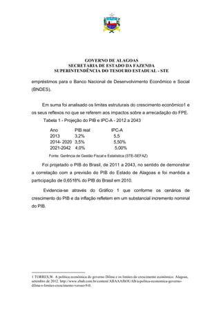 GOVERNO DE ALAGOAS
SECRETARIA DE ESTADO DA FAZENDA
SUPERINTENDÊNCIA DO TESOURO ESTADUAL - STE
empréstimos para o Banco Nacional de Desenvolvimento Econômico e Social
(BNDES).
Em suma foi analisado os limites estruturais do crescimento econômico1 e
os seus reflexos no que se referem aos impactos sobre a arrecadação do FPE.
Tabela 1 - Projeção do PIB e IPC-A - 2012 a 2043
Ano PIB real IPC-A
2013 3,2% 5,5
2014- 2020 3,5% 5,50%
2021-2042 4,0% 5,00%
Fonte: Gerência de Gestão Fiscal e Estatística (STE-SEFAZ)
Foi projetado o PIB do Brasil, de 2011 a 2043, no sentido de demonstrar
a correlação com a previsão do PIB do Estado de Alagoas e foi mantida a
participação de 0,6518% do PIB do Brasil em 2010.
Evidencia-se através do Gráfico 1 que conforme os cenários de
crescimento do PIB e da inflação refletem em um substancial incremento nominal
do PIB.
1 TORRES,W. A política econômica do governo Dilma e os limites do crescimento econômico. Alagoas,
setembro de 2012. http://www.ebah.com.br/content/ABAAAfhOUAB/a-politca-economica-governo-
dilma-s-limites-crescimento-versao-9-0.
 