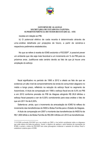 GOVERNO DE ALAGOAS
SECRETARIA DE ESTADO DA FAZENDA
SUPERINTENDÊNCIA DO TESOURO ESTADUAL - STE
receitas em relação ao PIB.
b) O potencial efetivo de cada receita é determinado através de
uma análise detalhada por projeções de futuro, a partir de cenários e
respectivos parâmetros estabelecidos.
No que se refere à receita do ICMS excluindo o FECOEP2
, é possível prever
um ambiente que não seja mais favorável a um incremento em % do PIB para os
próximos anos. Justifica-se este cenário devido ao fato de que já houve uma
ampliação do esforço
fiscal significativo no período de 1995 a 2012 e aliado ao fato de que se
evidencia um alto nível de comprometimento da renda do consumidor alagoano no
médio e longo prazo, refletindo na redução do esforço fiscal no segmento de
Automóveis. A título de comparação em 1995 o esforço fiscal era de 5,5% do PIB
e em 2012 conforme previsão do PIB de Alagoas atingindo R$ 28,8 bilhões o
esforço fiscal passaria a ser de 8,35% corroborando para essa análise o fato de
que em 2011 foi de 8,30%.
Salienta-se ,ainda, que o incremento da arrecadação do ICMS foi reflexo do
incremento das transferências do INSS e Bolsa Família para o Estado de Alagoas.
A título de comparação em 2007 o montante das transferências do INSS foi de
R$ 1,906 bilhão e de Bolsa Família de R$ 289 milhões em 2012 as transferências
2 O ICMS excluindo FECOEP teve sua criação em 2005 e visa incluir socialmente todos os alagoanos
que estão abaixo da linha da pobreza. Assim, o objetivo de analisar a série histórica do incremento do
ICMS e excluir o efeito do FECOEP tem como pressuposto evidenciar o aumento do esforço fiscal e
estabelecer cenários para o ICMS.
 