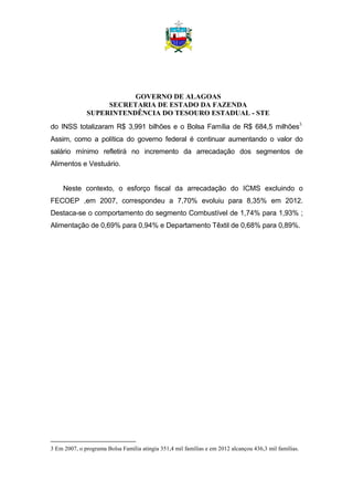 GOVERNO DE ALAGOAS
SECRETARIA DE ESTADO DA FAZENDA
SUPERINTENDÊNCIA DO TESOURO ESTADUAL - STE
do INSS totalizaram R$ 3,991 bilhões e o Bolsa Família de R$ 684,5 milhões3.
Assim, como a política do governo federal é continuar aumentando o valor do
salário mínimo refletirá no incremento da arrecadação dos segmentos de
Alimentos e Vestuário.
Neste contexto, o esforço fiscal da arrecadação do ICMS excluindo o
FECOEP ,em 2007, correspondeu a 7,70% evoluiu para 8,35% em 2012.
Destaca-se o comportamento do segmento Combustível de 1,74% para 1,93% ;
Alimentação de 0,69% para 0,94% e Departamento Têxtil de 0,68% para 0,89%.
3 Em 2007, o programa Bolsa Família atingia 351,4 mil famílias e em 2012 alcançou 436,3 mil famílias.
 