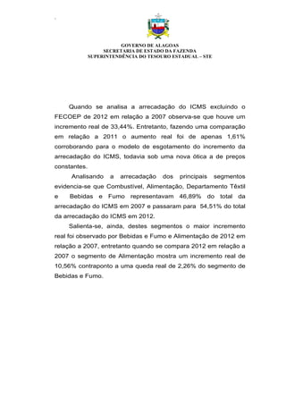 .
GOVERNO DE ALAGOAS
SECRETARIA DE ESTADO DA FAZENDA
SUPERINTENDÊNCIA DO TESOURO ESTADUAL – STE
Quando se analisa a arrecadação do ICMS excluindo o
FECOEP de 2012 em relação a 2007 observa-se que houve um
incremento real de 33,44%. Entretanto, fazendo uma comparação
em relação a 2011 o aumento real foi de apenas 1,61%
corroborando para o modelo de esgotamento do incremento da
arrecadação do ICMS, todavia sob uma nova ótica a de preços
constantes.
Analisando a arrecadação dos principais segmentos
evidencia-se que Combustível, Alimentação, Departamento Têxtil
e Bebidas e Fumo representavam 46,89% do total da
arrecadação do ICMS em 2007 e passaram para 54,51% do total
da arrecadação do ICMS em 2012.
Salienta-se, ainda, destes segmentos o maior incremento
real foi observado por Bebidas e Fumo e Alimentação de 2012 em
relação a 2007, entretanto quando se compara 2012 em relação a
2007 o segmento de Alimentação mostra um incremento real de
10,56% contraponto a uma queda real de 2,26% do segmento de
Bebidas e Fumo.
 