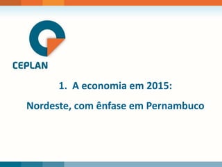 1. A economia em 2015:
Nordeste, com ênfase em Pernambuco
 