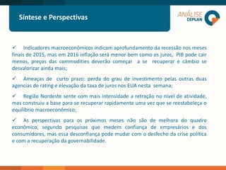 LOGO 2
Síntese e Perspectivas
 Indicadores macroeconômicos indicam aprofundamento da recessão nos meses
finais de 2015, mas em 2016 inflação será menor bem como os juros, PIB pode cair
menos, preços das commodities deverão começar a se recuperar e câmbio se
desvalorizar ainda mais;
 Ameaças de curto prazo: perda do grau de investimento pelas outras duas
agencias de rating e elevação da taxa de juros nos EUA nesta semana;
 Região Nordeste sente com mais intensidade a retração no nível de atividade,
mas construiu a base para se recuperar rapidamente uma vez que se reestabeleça o
equilíbrio macroeconômico;
 As perspectivas para os próximos meses não são de melhora do quadro
econômico, segundo pesquisas que medem confiança de empresários e dos
consumidores, mas essa desconfiança pode mudar com o desfecho da crise política
e com a recuperação da governabilidade.
 
