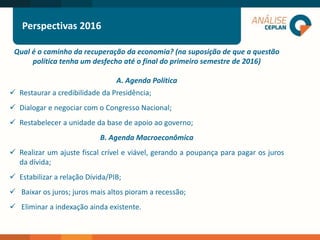Qual é o caminho da recuperação da economia? (na suposição de que a questão
política tenha um desfecho até o final do primeiro semestre de 2016)
A. Agenda Política
 Restaurar a credibilidade da Presidência;
 Dialogar e negociar com o Congresso Nacional;
 Restabelecer a unidade da base de apoio ao governo;
B. Agenda Macroeconômica
 Realizar um ajuste fiscal crível e viável, gerando a poupança para pagar os juros
da dívida;
 Estabilizar a relação Dívida/PIB;
 Baixar os juros; juros mais altos pioram a recessão;
 Eliminar a indexação ainda existente.
Perspectivas 2016
 