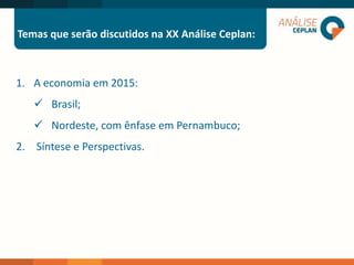 Temas que serão discutidos na XX Análise Ceplan:
1. A economia em 2015:
 Brasil;
 Nordeste, com ênfase em Pernambuco;
2. Síntese e Perspectivas.
 