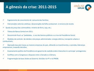 A gênesis da crise: 2011-2015
 Esgotamento do crescimento do consumo das famílias;
 Intervenções setoriais seletivas: desonerações da folha conduziram à renúncia de receita
 Queda do preço das commodities: minério de ferro, soja, etc.;
 Tibieza do Banco Central em 2011;
 Descontrole fiscal: as “pedaladas, o uso dos bancos públicos e a crise da Previdência Social;
 Medidas de controle do câmbio e de preços administrados: energia elétrica, transporte urbano e
combustíveis;
 Operação lava jato travou as maiores empresas do país, afetando os investimentos, e prendeu lideranças
empresariais, travando decisões;
 Esvaziamento político da Presidência em governo de coalizão onde o Executivo é o principal protagonista;
 Conflitos com o Congresso e disputas entre o Senado e a Câmara;
 Fragmentação da base aliada ao Governo: divisões no PT e no PMDB.
 