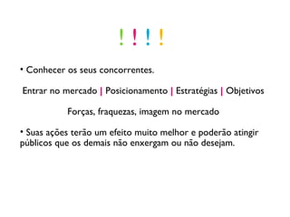 Conhecer os seus concorrentes. Entrar no mercado  |  Posicionamento  |   Estratégias  |  Objetivos Forças, fraquezas, imagem no mercado Suas ações terão um efeito muito melhor e poderão atingir públicos que os demais não enxergam ou não desejam.  !  !  !  ! 