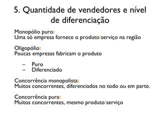 5. Quantidade de vendedores e nível de diferenciação Monopólio puro : Uma só empresa fornece o produto / serviço na região Oligopólio : Poucas empresas fabricam o produto Puro Diferenciado Concorrência monopolista : Muitos concorrentes, diferenciados no todo ou em parte. Concorrência pura : Muitos concorrentes, mesmo produto / serviço 