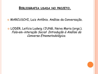 BIBLIOGRAFIA USADA NO PROJETO.
 MARCUSCHI, Luiz Antônio. Análise da Conversação.
 LODER, Letícia Ludwig /JUNG, Neiva Maria (orgs.).
Fala-em-interação Social: Introdução à Análise da
Conversa Etnometodológica.
 