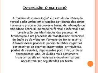 INTRODUÇÃO: O QUE FAZER?
A “análise da conversação” é o estudo da interação
verbal e não verbal em situações cotidianas dos seres
humanos e procura descrever a forma de interação da
sociedade entre si, de maneira formal e informal e na
construção das identidades das pessoas. A
transcrição é um processo de transformar materiais
de áudio ou de vídeo em formato de texto escrito.
Através desse processo podem-se obter registros
por escritos de eventos importantes, entrevistas,
pautas de reuniões, depoimentos para fins jurídicos,
testamentos, etc. Os áudios mais comumente
transcritos são entrevistas e depoimentos que
necessitam ser registrados em texto.
 