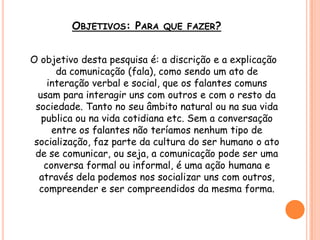 OBJETIVOS: PARA QUE FAZER?
O objetivo desta pesquisa é: a discrição e a explicação
da comunicação (fala), como sendo um ato de
interação verbal e social, que os falantes comuns
usam para interagir uns com outros e com o resto da
sociedade. Tanto no seu âmbito natural ou na sua vida
publica ou na vida cotidiana etc. Sem a conversação
entre os falantes não teríamos nenhum tipo de
socialização, faz parte da cultura do ser humano o ato
de se comunicar, ou seja, a comunicação pode ser uma
conversa formal ou informal, é uma ação humana e
através dela podemos nos socializar uns com outros,
compreender e ser compreendidos da mesma forma.
 