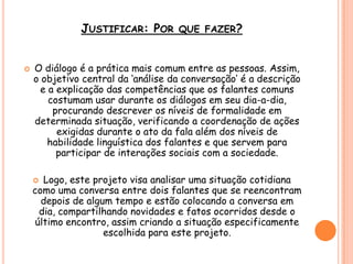 JUSTIFICAR: POR QUE FAZER?
 O diálogo é a prática mais comum entre as pessoas. Assim,
o objetivo central da „análise da conversação‟ é a descrição
e a explicação das competências que os falantes comuns
costumam usar durante os diálogos em seu dia-a-dia,
procurando descrever os níveis de formalidade em
determinada situação, verificando a coordenação de ações
exigidas durante o ato da fala além dos níveis de
habilidade linguística dos falantes e que servem para
participar de interações sociais com a sociedade.
 Logo, este projeto visa analisar uma situação cotidiana
como uma conversa entre dois falantes que se reencontram
depois de algum tempo e estão colocando a conversa em
dia, compartilhando novidades e fatos ocorridos desde o
último encontro, assim criando a situação especificamente
escolhida para este projeto.
 