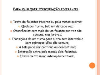 PARA QUALQUER CONVERSAÇÃO ESPERA-SE:
 Trova de falantes recorre ou pelo menos ocorre;
 Qualquer turno, fala um de cada vez;
 Ocorrências com mais de um falante por vez são
comuns, mas breves;
 Transições de um turno para outro sem intervalo e
sem sobreposições são comuns;
 A fala pode ser contínua ou descontínua;
 Interação entre pelo menos dois falantes;
 Envolvimento numa interação centrada.
 