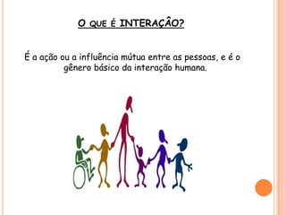 O QUE É INTERAÇÂO?
É a ação ou a influência mútua entre as pessoas, e é o
gênero básico da interação humana.
 