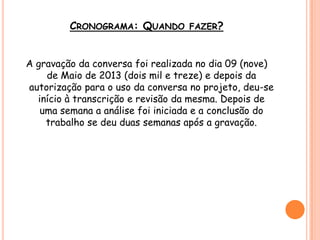 CRONOGRAMA: QUANDO FAZER?
A gravação da conversa foi realizada no dia 09 (nove)
de Maio de 2013 (dois mil e treze) e depois da
autorização para o uso da conversa no projeto, deu-se
início à transcrição e revisão da mesma. Depois de
uma semana a análise foi iniciada e a conclusão do
trabalho se deu duas semanas após a gravação.
 