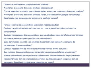 Quando os consumidores compram nossos produtos?
A compra e o consumo de nossos produtos são sazonais?
Em que extensão os eventos promocionais afetam a compra e o consumo de nossos produtos?
A compra e o consumo de nossos produtos variam, baseados em mudanças na vizinhança
física/ social, nas percepções de tempo ou na tarefa de compra?
Por que (e como) os consumidores selecionam nossos produtos?
Quais as características básicas fornecidas por nossos produtos e pelos produtos dos
concorrentes?
Quais as necessidades dos consumidores que são atendidas pelos benefícios proporcionados
por nossos produtos e pelos produtos dos concorrentes?
Quão bem nossos produtos e os produtos dos concorrentes atendem ao conjunto de
necessidades dos consumidores?
Como as necessidades de nossos consumidores deverão mudar no futuro?
Que métodos de pagamento nossos consumidores usam quando fazem uma compra?
Nossos consumidores estão propensos a desenvolver relacionamentos a longo prazo com
nossa empresa e com as empresas concorrentes ou eles preocupam-se apenas com as
vantagens oferecidas (principalmente baseadas em preço)?
 