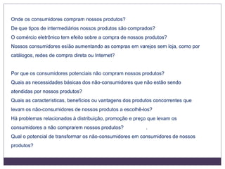 Onde os consumidores compram nossos produtos?
De que tipos de intermediários nossos produtos são comprados?
O comércio eletrônico tem efeito sobre a compra de nossos produtos?
Nossos consumidores esíão aumentando as compras em varejos sem loja, como por
catálogos, redes de compra direta ou Internet?
Por que os consumidores potenciais não compram nossos produtos?
Quais as necessidades básicas dos não-consumidores que não estão sendo
atendidas por nossos produtos?
Quais as características, benefícios ou vantagens dos produtos concorrentes que
levam os não-consumidores de nossos produtos a escolhê-los?
Há problemas relacionados à distribuição, promoção e preço que levam os
consumidores a não comprarem nossos produtos? .
Qual o potencial de transformar os não-consumidores em consumidores de nossos
produtos?
 