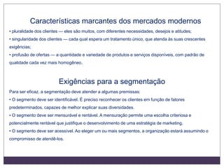 Características marcantes dos mercados modernos
• pluralidade dos clientes — eles são muitos, com diferentes necessidades, desejos e atitudes;
• singularidade dos clientes — cada qual espera um tratamento único, que atenda às suas crescentes
exigências;
• profusão de ofertas — a quantidade e variedade de produtos e serviços disponíveis, com padrão de
qualidade cada vez mais homogêneo.
Exigências para a segmentação
Para ser eficaz, a segmentação deve atender a algumas premissas:
• O segmento deve ser identificável. É preciso reconhecer os clientes em função de fatores
predeterminados, capazes de melhor explicar suas diversidades.
• O segmento deve ser mensurável e rentável. A mensuração permite uma escolha criteriosa e
potencialmente rentável que justifique o desenvolvimento de uma estratégia de marketing.
• O segmento deve ser acessível. Ao eleger um ou mais segmentos, a organização estará assumindo o
compromisso de atendê-los.
 
