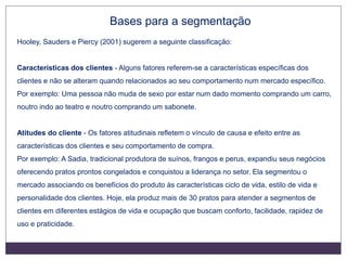 Bases para a segmentação
Hooley, Sauders e Piercy (2001) sugerem a seguinte classificação:
Características dos clientes - Alguns fatores referem-se a características específicas dos
clientes e não se alteram quando relacionados ao seu comportamento num mercado específico.
Por exemplo: Uma pessoa não muda de sexo por estar num dado momento comprando um carro,
noutro indo ao teatro e noutro comprando um sabonete.
Atitudes do cliente - Os fatores atitudinais refletem o vínculo de causa e efeito entre as
características dos clientes e seu comportamento de compra.
Por exemplo: A Sadia, tradicional produtora de suínos, frangos e perus, expandiu seus negócios
oferecendo pratos prontos congelados e conquistou a liderança no setor. Ela segmentou o
mercado associando os benefícios do produto às características ciclo de vida, estilo de vida e
personalidade dos clientes. Hoje, ela produz mais de 30 pratos para atender a segmentos de
clientes em diferentes estágios de vida e ocupação que buscam conforto, facilidade, rapidez de
uso e praticidade.
 
