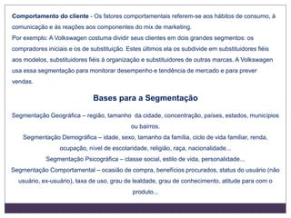 Bases para a Segmentação
Segmentação Geográfica – região, tamanho da cidade, concentração, países, estados, municípios
ou bairros.
Segmentação Demográfica – idade, sexo, tamanho da família, ciclo de vida familiar, renda,
ocupação, nível de escolaridade, religião, raça, nacionalidade...
Segmentação Psicográfica – classe social, estilo de vida, personalidade...
Segmentação Comportamental – ocasião de compra, benefícios procurados, status do usuário (não
usuário, ex-usuário), taxa de uso, grau de lealdade, grau de conhecimento, atitude para com o
produto...
Comportamento do cliente - Os fatores comportamentais referem-se aos hábitos de consumo, à
comunicação e às reações aos componentes do mix de marketing.
Por exemplo: A Volkswagen costuma dividir seus clientes em dois grandes segmentos: os
compradores iniciais e os de substituição. Estes últimos ela os subdivide em substituidores fiéis
aos modelos, substituidores fiéis à organização e substituidores de outras marcas. A Volkswagen
usa essa segmentação para monitorar desempenho e tendência de mercado e para prever
vendas.
 