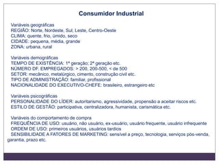 Consumidor Industrial
Variáveis geográficas
REGIÃO: Norte, Nordeste, Sul, Leste, Centro-Oeste
CLIMA: quente, frio, úmido, seco
CIDADE: pequena, média, grande
ZONA: urbana, rural
Variáveis demográficas
TEMPO DE EXISTÊNCIA: 1ª geração; 2ª geração etc.
NÚMERO DF. EMPREGADOS: > 200, 200-500, < de 500
SETOR: mecânico, metalúrgico, cimento, construção civil etc.
TIPO DE ADMINISTRAÇÃO: familiar, profissional
NACIONALIDADE DO EXECUTIVO-CHEFE: brasileiro, estrangeiro etc
Variáveis psicográficas
PERSONALIDADE DO LÍDER: autoritarismo, agressividade, propensão a aceitar riscos etc.
ESTILO DE GESTÃO: participativa, centralizadora, humanista, carismática etc.
Variáveis do comportamento de compra
FREQUÊNCIA DE USO: usuário, não usuário, ex-usuário, usuário frequente, usuário infrequente
ORDEM DE USO: primeiros usuários, usuários tardios
SENSIBILIDADE A FATORES DE MARKETING: sensível a preço, tecnologia, serviços pós-venda,
garantia, prazo etc.
 