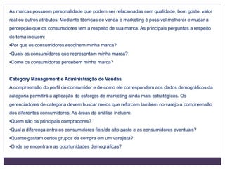 As marcas possuem personalidade que podem ser relacionadas com qualidade, bom gosto, valor
real ou outros atributos. Mediante técnicas de venda e marketing é possível melhorar e mudar a
percepção que os consumidores tem a respeito de sua marca. As principais perguntas a respeito
do tema incluem:
•Por que os consumidores escolhem minha marca?
•Quais os consumidores que representam minha marca?
•Como os consumidores percebem minha marca?
Category Management e Administração de Vendas
A compreensão do perfil do consumidor e de como ele correspondem aos dados demográficos da
categoria permitirá a aplicação de esforços de marketing ainda mais estratégicos. Os
gerenciadores de categoria devem buscar meios que reforcem também no varejo a compreensão
dos diferentes consumidores. As áreas de análise incluem:
•Quem são os principais compradores?
•Qual a diferença entre os consumidores fieis/de alto gasto e os consumidores eventuais?
•Quanto gastam certos grupos de compra em um varejista?
•Onde se encontram as oportunidades demográficas?
 