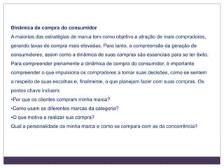 Dinâmica de compra do consumidor
A maiorias das estratégias de marca tem como objetivo a atração de mais compradores,
gerando taxas de compra mais elevadas. Para tanto, a compreensão da geração de
consumidores, assim como a dinâmica de suas compras são essenciais para se ter êxito.
Para compreender plenamente a dinâmica de compra do consumidor, é importante
compreender o que impulsiona os compradores a tomar suas decisões, como se sentem
a respeito de suas escolhas e, finalmente, o que planejam fazer com suas compras. Os
pontos chave incluem:
•Por que os clientes compram minha marca?
•Como usam as diferentes marcas da categoria?
•O que motiva a realizar sua compra?
Qual a personalidade da minha marca e como se compara com as da concorrência?
 