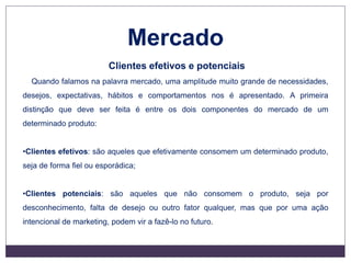 Mercado
Clientes efetivos e potenciais
Quando falamos na palavra mercado, uma amplitude muito grande de necessidades,
desejos, expectativas, hábitos e comportamentos nos é apresentado. A primeira
distinção que deve ser feita é entre os dois componentes do mercado de um
determinado produto:
•Clientes efetivos: são aqueles que efetivamente consomem um determinado produto,
seja de forma fiel ou esporádica;
•Clientes potenciais: são aqueles que não consomem o produto, seja por
desconhecimento, falta de desejo ou outro fator qualquer, mas que por uma ação
intencional de marketing, podem vir a fazê-lo no futuro.
 
