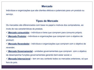Mercado
Indivíduos e organizações que são clientes efetivos e potenciais para um produto ou
serviço.
Tipos de Mercado
Os mercados são diferenciados com base no papel e motivos dos compradores, ao
invés de nas características do produto.
 Mercado consumidor - indivíduos e lares que compram para consumo próprio.
 Mercado Produtor - indivíduos e organizações que compram com o objetivo de
produzir;
 Mercado Revendedor - indivíduos e organizações que compram com o objetivo de
revender;
 Mercado Governamental - unidades governamentais que compram com o objetivo
de desempenhar funções governamentais gerando bem-estar social; e
 Mercado Internacional – tem em seu contexto todos os mercados anteriores, só que
fora do país.
 