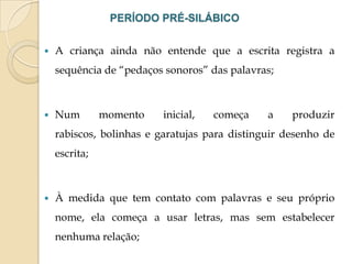 PERÍODO PRÉ-SILÁBICO


A criança ainda não entende que a escrita registra a
sequência de “pedaços sonoros” das palavras;



Num

momento

inicial,

começa

a

produzir

rabiscos, bolinhas e garatujas para distinguir desenho de
escrita;



À medida que tem contato com palavras e seu próprio
nome, ela começa a usar letras, mas sem estabelecer

nenhuma relação;

 