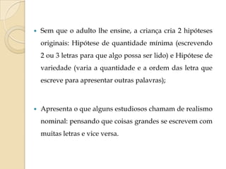 

Sem que o adulto lhe ensine, a criança cria 2 hipóteses
originais: Hipótese de quantidade mínima (escrevendo
2 ou 3 letras para que algo possa ser lido) e Hipótese de
variedade (varia a quantidade e a ordem das letra que
escreve para apresentar outras palavras);



Apresenta o que alguns estudiosos chamam de realismo
nominal: pensando que coisas grandes se escrevem com
muitas letras e vice versa.

 