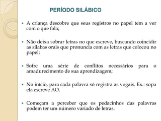 PERÍODO SILÁBICO


A criança descobre que seus registros no papel tem a ver
com o que fala;



Não deixa sobrar letras no que escreve, buscando coincidir
as sílabas orais que pronuncia com as letras que colocou no
papel;



Sofre uma série de conflitos necessários
amadurecimento de sua aprendizagem;



No início, para cada palavra só registra as vogais. Ex.: sopa
ela escreve AO.



Começam a perceber que os pedacinhos das palavras
podem ter um número variado de letras.

para

o

 
