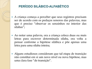 PERÍODO SILÁBICO-ALFABÉTICO



A criança começa a perceber que seus registros precisam
ser de acordo com os pedaços sonoros das palavras, mas
que é preciso “observar os sonzinhos no interior das
sílabas”;



Ao notar uma palavra, ora a criança coloca duas ou mais
letras para escrever determinada sílaba, ora volta a
pensar conforme a hipótese silábica e põe apenas uma
letra para uma sílaba inteira;



Alguns estudiosos consideram que tal etapa de transição
não constitui em si um novo nível ou nova hipótese, mas
uma clara fase “de transição”.

 