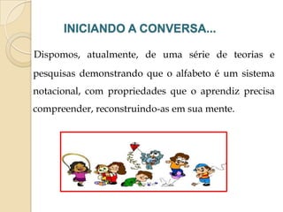 INICIANDO A CONVERSA...
Dispomos, atualmente, de uma série de teorias e
pesquisas demonstrando que o alfabeto é um sistema

notacional, com propriedades que o aprendiz precisa
compreender, reconstruindo-as em sua mente.

 