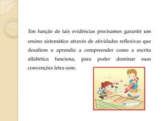 Em função de tais evidências precisamos garantir um
ensino sistemático através de atividades reflexivas que
desafiem o aprendiz a compreender como a escrita
alfabética

funciona,

convenções letra-som.

para

poder

dominar

suas

 