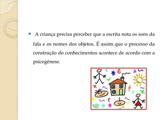  A criança precisa perceber que a escrita nota os sons da
fala e os nomes dos objetos. É assim que o processo da
construção do conhecimentos acontece de acordo com a
psicogênese.

 