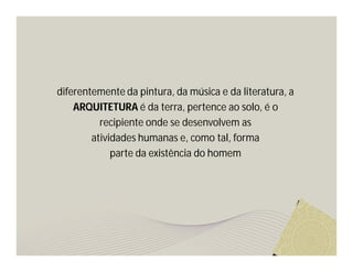 diferentemente da pintura, da música e da literatura, a 
ARQUITETURA é da terra, pertence ao solo, é o 
recipiente onde se desenvolvem as 
atividades humanas e, como tal, forma 
parte da existência do homem 
 