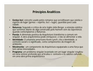 Princípios Analíticos 
• Genius loci: conceito usado pelos romanos que acreditavam que existia o 
espírito do lugar (genius = espírito, loci = lugar), guardião para cada 
cidade. 
• Natureza: Segundo o crítico de arte inglês John Berger, a emoção estética 
que sentimos diante de algo construído pelo homem vem da experiência 
quando contemplamos a Natureza. 
• Poesia: A dimensão poética da Arquitetura transforma o comum em 
singular. A obra arquitetônica pode enriquecer, e não só alimentar a vida. 
• Identidade: O urbanista americano Kevin Lynch, cita a identidade, o 
contexto social e o significado, como componentes da imagem do 
ambiente. 
• Movimento: um componente da Arquitetura equiparado a uma força que 
tem várias intensidades. 
• Programa: um problema singular levantado em um lugar singular resultou 
em uma síntese profunda que articulou o contexto e os valores culturais 
em uma obra prima arquitetônica. 
 