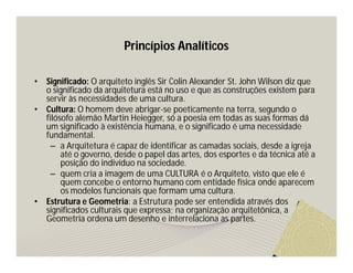 Princípios Analíticos 
• Significado: O arquiteto inglês Sir Colin Alexander St. John Wilson diz que 
o significado da arquitetura está no uso e que as construções existem para 
servir às necessidades de uma cultura. 
• Cultura: O homem deve abrigar-se poeticamente na terra, segundo o 
filósofo alemão Martin Heiegger, só a poesia em todas as suas formas dá 
um significado à existência humana, e o significado é uma necessidade 
fundamental. 
– a Arquitetura é capaz de identificar as camadas sociais, desde a igreja 
até o governo, desde o papel das artes, dos esportes e da técnica até a 
posição do indivíduo na sociedade. 
– quem cria a imagem de uma CULTURA é o Arquiteto, visto que ele é 
quem concebe o entorno humano com entidade física onde aparecem 
os modelos funcionais que formam uma cultura. 
• Estrutura e Geometria: a Estrutura pode ser entendida através dos 
significados culturais que expressa; na organização arquitetônica, a 
Geometria ordena um desenho e interrelaciona as partes. 
 