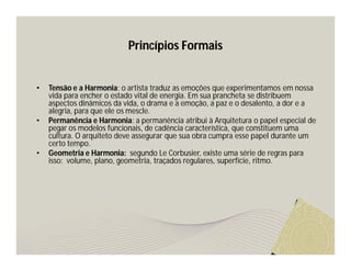 Princípios Formais 
• Tensão e a Harmonia: o artista traduz as emoções que experimentamos em nossa 
vida para encher o estado vital de energia. Em sua prancheta se distribuem 
aspectos dinâmicos da vida, o drama e a emoção, a paz e o desalento, a dor e a 
alegria, para que ele os mescle. 
• Permanência e Harmonia: a permanência atribui à Arquitetura o papel especial de 
pegar os modelos funcionais, de cadência característica, que constituem uma 
cultura. O arquiteto deve assegurar que sua obra cumpra esse papel durante um 
certo tempo. 
• Geometria e Harmonia: segundo Le Corbusier, existe uma série de regras para 
isso: volume, plano, geometria, traçados regulares, superfície, ritmo. 
 