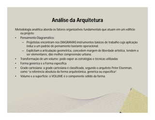 Análise da Arquitetura 
Metodologia analítica aborda os fatores organizativos fundamentais que atuam em um edifício 
ou projeto: 
• Pensamento Diagramático: 
– Projetistas encontram nos DIAGRAMAS instrumentos básicos de trabalho cuja aplicação 
induz a um padrão de pensamento bastante operacional. 
– Explicitam a articulação geométrica, concedem margem de liberdade artística, tendem a 
ser elementares, dão melhor compreensão urbana. 
• Transformação de um volume: pode expor as estratégias e técnicas utilizadas 
• Forma genérica e a Forma específica 
• Grade cartesiana: a grade cartesiana é classificada, segundo o arquiteto Peter Eisenman, 
como “a referência absoluta da forma arquitetônica, genérica ou específica”. 
• Volume e a superfície: o VOLUME é o componente sólido da forma. 
 