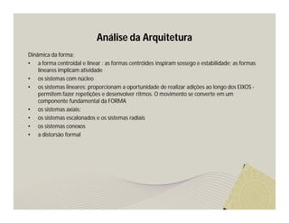 Análise da Arquitetura 
Dinâmica da forma: 
• a forma centroidal e linear : as formas centróides inspiram sossego e estabilidade; as formas 
lineares implicam atividade 
• os sistemas com núcleo 
• os sistemas lineares: proporcionam a oportunidade de realizar adições ao longo dos EIXOS - 
permitem fazer repetições e desenvolver ritmos. O movimento se converte em um 
componente fundamental da FORMA 
• os sistemas axiais: 
• os sistemas escalonados e os sistemas radiais 
• os sistemas conexos 
• a distorsão formal 
 