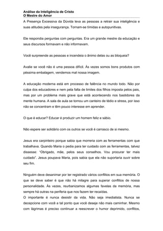 Análise da Inteligência de Cristo
O Mestre do Amor
A Presença Excessiva da Dúvida leva as pessoas a retrair sua inteligência e
suas atitudes pela insegurança. Tornam-se tímidas e autopunitivas.


Ele respondia perguntas com perguntas. Era um grande mestre da educação e
seus discursos formavam e não informavam.


Você surpreende as pessoas e incendeia o ânimo delas ou as bloqueia?


Avalie se você não é uma pessoa difícil. Às vezes somos bons produtos com
péssima embalagem, vendemos mal nossa imagem.


A educação moderna está em processo de falência no mundo todo. Não por
culpa dos educadores e nem pela falta de limites dos filhos imposta pelos pais,
mas por um problema mais grave que está acontecendo nos bastidores da
mente humana. A sala de aula se tornou um canteiro de tédio e stress, por isso
não se concentram e têm pouco interesse em aprender.


O que é educar? Educar é produzir um homem feliz e sábio.


Não espere ser solidário com os outros se você é carrasco de si mesmo.


Jesus era carpinteiro porque sabia que morreria com as ferramentas com que
trabalhava. Quando Maria o pedia para ter cuidado com as ferramentas, talvez
dissesse: “Obrigado, mãe, pelos seus conselhos. Vou procurar ter mais
cuidado”. Jesus poupava Maria, pois sabia que ela não suportaria ouvir sobre
seu fim.


Ninguém deve desanimar por ter registrado vários conflitos em sua memória. O
que se deve saber é que não há milagre para superar conflitos de nossa
personalidade. Às vezes, reurbanizamos algumas favelas da memória, mas
sempre há outras na periferia que nos fazem ter recaídas.
O importante é nunca desistir da vida. Não seja imediatista. Nunca se
decepcione com você a tal ponto que você deseje não mais caminhar. Mesmo
com lágrimas é preciso continuar a reescrever o humor deprimido, conflitos,
 
