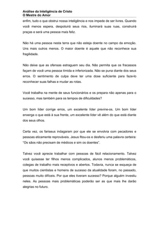 Análise da Inteligência de Cristo
O Mestre do Amor
enfim, tudo o que obstrui nossa inteligência e nos impede de ser livres. Quando
você menos espera, despoluirá seus rios, iluminará suas ruas, construirá
praças e será uma pessoa mais feliz.


Não há uma pessoa nesta terra que não esteja doente no campo da emoção.
Uns mais outros menos. O maior doente é aquele que não reconhece sua
fragilidade.


Não deixe que as ofensas estraguem seu dia. Não permita que os fracassos
façam de você uma pessoa tímida e inferiorizada. Não se puna diante dos seus
erros. O sentimento de culpa deve ter uma dose suficiente para faze-lo
reconhecer suas falhas e mudar as rotas.


Você trabalha na mente de seus funcionários e os prepara não apenas para o
sucesso, mas também para os tempos de dificuldades?


Um bom líder corrige erros, um excelente líder previne-os. Um bom líder
enxerga o que está à sua frente, um excelente líder vê além do que está diante
dos seus olhos.


Certa vez, os fariseus indagaram por que ele se envolvia com pecadores e
pessoas eticamente reprováveis. Jesus fitou-os e desferiu uma palavra certeira:
“Os sãos não precisam de médicos e sim os doentes”.


Talvez você aprecie trabalhar com pessoas de fácil relacionamento. Talvez
você quisesse ter filhos menos complicados, alunos menos problemáticos,
colegas de trabalho mais receptivos e abertos. Todavia, nunca se esqueça de
que muitos cientistas e homens de sucesso da atualidade foram, no passado,
pessoas muito difíceis. Por que eles tiveram sucesso? Porque alguém investiu
neles. As pessoas mais problemáticas poderão ser as que mais lhe darão
alegrias no futuro.
 