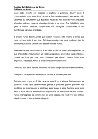 Análise da Inteligência de Cristo
O Mestre do Amor
Você sabe investir em pessoas e explorar o potencial delas? Você é
compreensivo com seus filhos, alunos e funcionários quando eles erram, dão
vexames ou perturbam? Sua dignidade revela-se não quando você atravessa
situações calmas, mas em situações tensas e de risco. Sua habilidade para
gerir e treinar pessoas complicadas em situações complicadas é um
termômetro para sua grandeza.


É preciso nunca desistir, ainda que existam recaídas. Não importa o tempo que
dure, o importante é ser livre. Tal determinação vale para qualquer tipo de
transtorno psíquico. Chorar sim; desistir da vida, nunca.


Você reina sobre seu mundo ou é um mero súdito de suas idéias negativas, de
sua ansiedade e mau humor? Se você não aprender a governar suas emoções,
poderá ser livre por fora, mas prisioneiro por dentro. Nunca deixe suas
angustias, fracassos, falhas e ansiedades controlarem você.


O mundo está sério demais. O sorriso há muito tempo deixou de ser manchete.


O segredo para perdoar é não tentar perdoar e sim compreender.


Cuidado com o que você fala para os seus filhos e alunos. Cuidado com as
palavras. Saiba que determinados gestos e palavras podem penetrar nos
territórios do inconsciente e contribuir para tornar a alma humana uma terra
seca e árida. Nunca menospreze a capacidade de interpretar de uma criança,
nunca menospreze os sentimentos de uma pessoa. Se você tiver que criticar
alguém nunca o faça antes de elogia-la
 