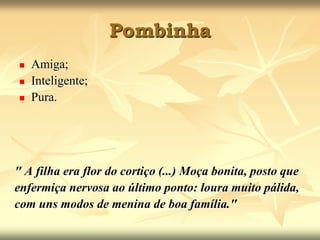 PombinhaAmiga;Inteligente; Pura. " A filha era flor do cortiço (...) Moça bonita, posto queenfermiça nervosa ao último ponto: loura muito pálida,com uns modos de menina de boa família."
