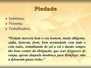 PiedadeSubmissa;Honesta;Trabalhadora."Piedade merecia bem o seu homem, muito diligente, sadia, honesta, forte, bem acomodada com tudo e com todos, trabalhando de sol a sol e dando sempre tão boas contas da obrigação, que seus fregueses de roupa, apesar daquela mudança para Botafogo, não a deixaram quase todos." 
