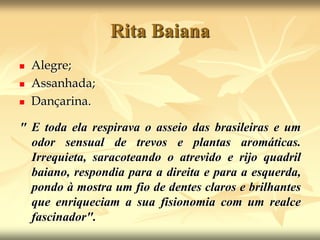 Rita BaianaAlegre; Assanhada;Dançarina. " E toda ela respirava o asseio das brasileiras e um odor sensual de trevos e plantas aromáticas. Irrequieta, saracoteando o atrevido e rijo quadril baiano, respondia para a direita e para a esquerda, pondo à mostra um fio de dentes claros e brilhantes que enriqueciam a sua fisionomia com um realce fascinador".