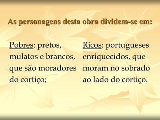 As personagens desta obra dividem-se em:Pobres: pretos,mulatos e brancos,que são moradoresdo cortiço;Ricos: portuguesesenriquecidos, quemoram no sobradoao lado do cortiço.