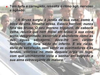 Uso das cores para atingir o poético e transportar o leitor para os refúgios mais amenos:“Começou logo a sonhar que em redor ia tudo se fazendo de um cor-de-rosa, a princípio muito leve e transparente, depois mais carregado, e mais, e mais, até formar-se em torno dela uma floresta vermelha, cor de sangue, onde largos tinhorões rubros se agitavam lentamente.”