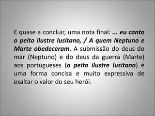 E quase a concluir, uma nota final: ... eu canto
o peito ilustre lusitano, / A quem Neptuno e
Marte obedeceram. A submissão do deus do
mar (Neptuno) e do deus da guerra (Marte)
aos portugueses (o peito ilustre lusitano) é
uma forma concisa e muito expressiva de
exaltar o valor do seu herói.
 